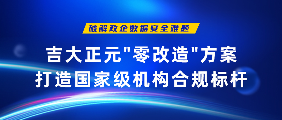破解政企数据安全难题 | 吉大正元"零改造"方案打造重点机构合规标杆